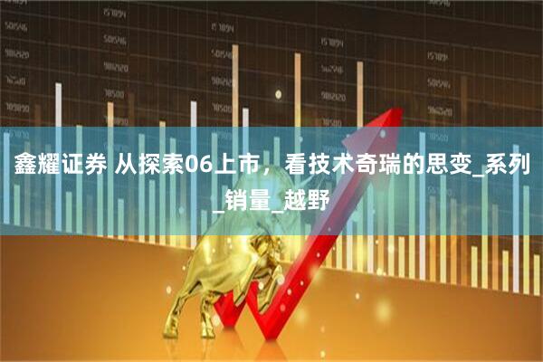 鑫耀证券 从探索06上市，看技术奇瑞的思变_系列_销量_越野