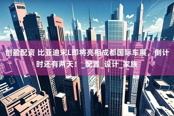 创盈配资 比亚迪宋L即将亮相成都国际车展，倒计时还有两天！_配置_设计_家族