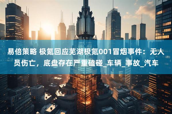 易倍策略 极氪回应芜湖极氪001冒烟事件：无人员伤亡，底盘存在严重磕碰_车辆_事故_汽车