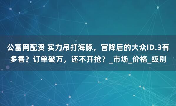公富网配资 实力吊打海豚，官降后的大众ID.3有多香？订单破万，还不开抢？_市场_价格_级别