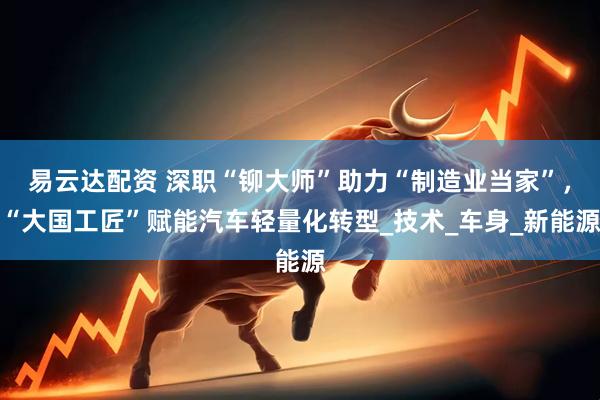 易云达配资 深职“铆大师”助力“制造业当家”，“大国工匠”赋能汽车轻量化转型_技术_车身_新能源