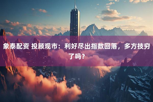 象泰配资 投顾观市：利好尽出指数回落，多方技穷了吗？