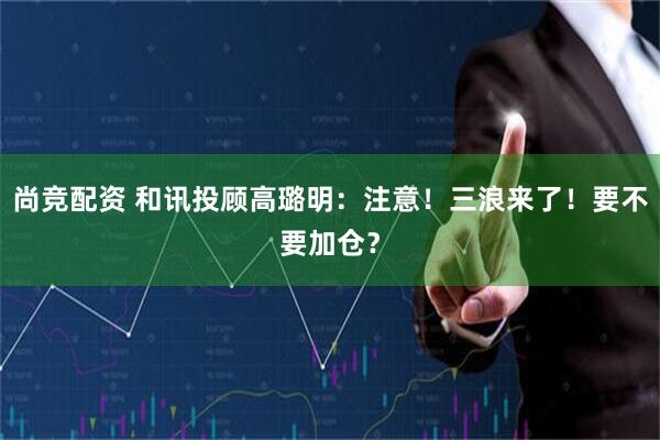 尚竞配资 和讯投顾高璐明：注意！三浪来了！要不要加仓？