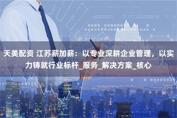 天美配资 江苏薪加薪：以专业深耕企业管理，以实力铸就行业标杆_服务_解决方案_核心