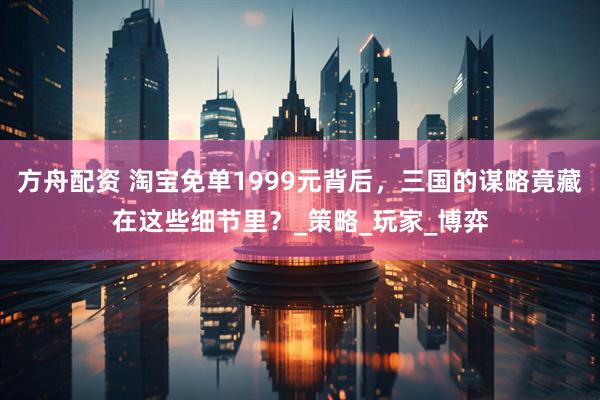 方舟配资 淘宝免单1999元背后，三国的谋略竟藏在这些细节里？_策略_玩家_博弈