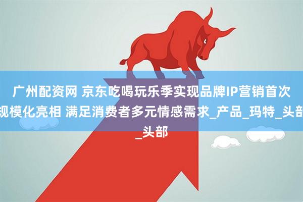 广州配资网 京东吃喝玩乐季实现品牌IP营销首次规模化亮相 满足消费者多元情感需求_产品_玛特_头部