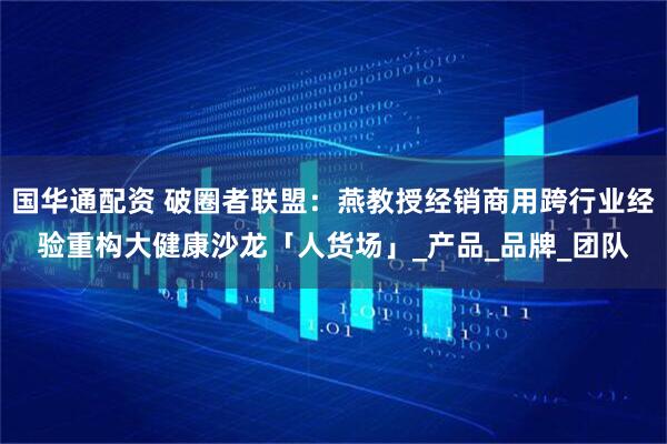 国华通配资 破圈者联盟：燕教授经销商用跨行业经验重构大健康沙龙「人货场」_产品_品牌_团队