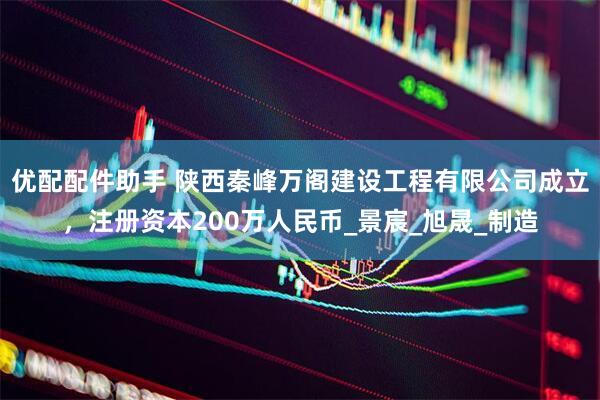 优配配件助手 陕西秦峰万阁建设工程有限公司成立，注册资本200万人民币_景宸_旭晟_制造