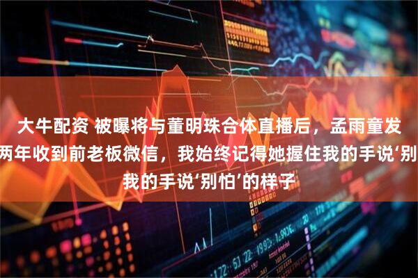 大牛配资 被曝将与董明珠合体直播后，孟雨童发文：时隔两年收到前老板微信，我始终记得她握住我的手说‘别怕’的样子