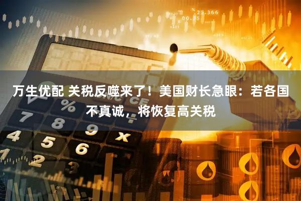 万生优配 关税反噬来了！美国财长急眼：若各国不真诚，将恢复高关税