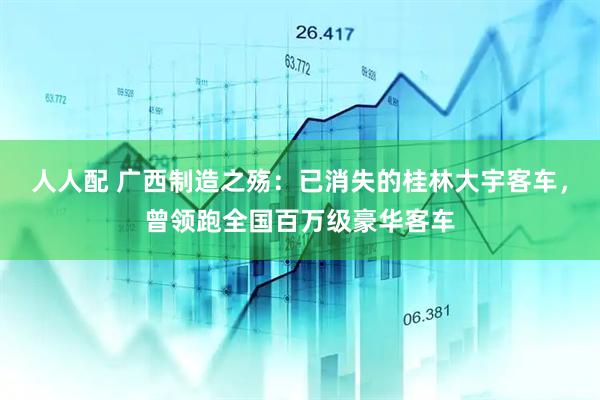 人人配 广西制造之殇：已消失的桂林大宇客车，曾领跑全国百万级豪华客车