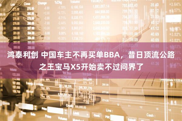 鸿泰利创 中国车主不再买单BBA，昔日顶流公路之王宝马X5开始卖不过问界了