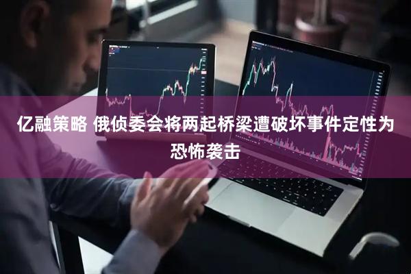 亿融策略 俄侦委会将两起桥梁遭破坏事件定性为恐怖袭击