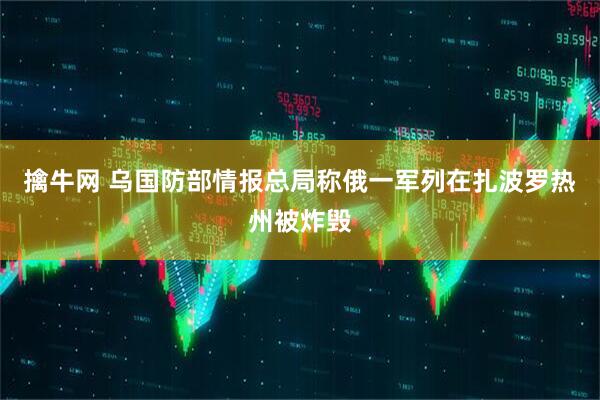 擒牛网 乌国防部情报总局称俄一军列在扎波罗热州被炸毁