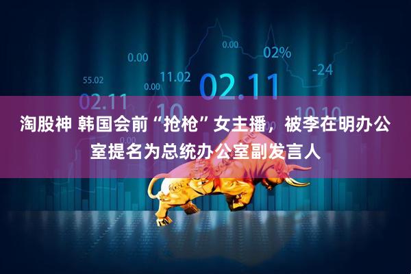 淘股神 韩国会前“抢枪”女主播，被李在明办公室提名为总统办公室副发言人