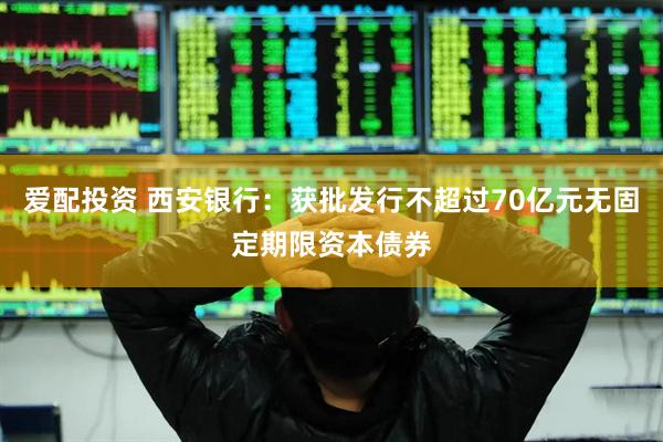 爱配投资 西安银行：获批发行不超过70亿元无固定期限资本债券