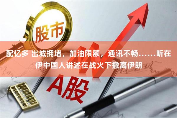 配亿多 出城拥堵，加油限额，通讯不畅……听在伊中国人讲述在战火下撤离伊朗