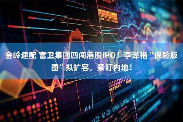 金岭速配 富卫集团四闯港股IPO！李泽楷“保险版图”拟扩容，紧盯内地！