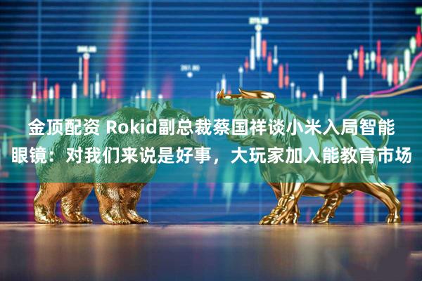 金顶配资 Rokid副总裁蔡国祥谈小米入局智能眼镜：对我们来说是好事，大玩家加入能教育市场