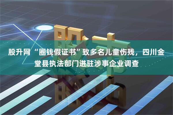 股升网 “圈钱假证书”致多名儿童伤残，四川金堂县执法部门进驻涉事企业调查