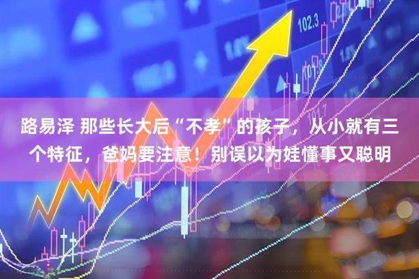 路易泽 那些长大后“不孝”的孩子，从小就有三个特征，爸妈要注意！别误以为娃懂事又聪明