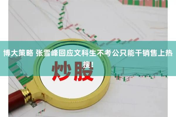 博大策略 张雪峰回应文科生不考公只能干销售上热搜！