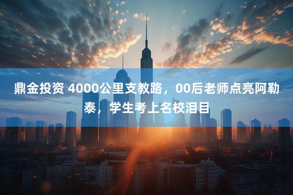 鼎金投资 4000公里支教路，00后老师点亮阿勒泰，学生考上名校泪目