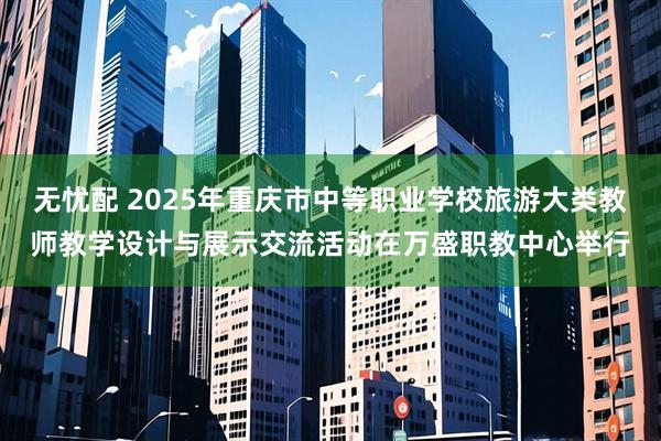 无忧配 2025年重庆市中等职业学校旅游大类教师教学设计与展示交流活动在万盛职教中心举行