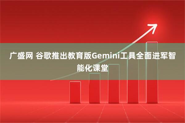 广盛网 谷歌推出教育版Gemini工具全面进军智能化课堂