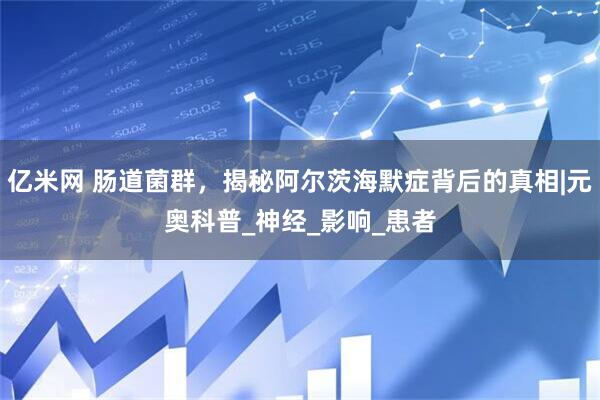 亿米网 肠道菌群，揭秘阿尔茨海默症背后的真相|元奥科普_神经_影响_患者