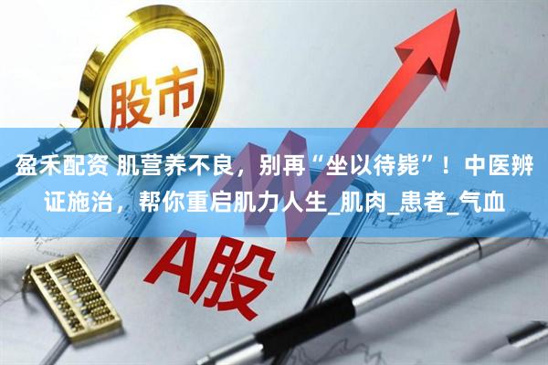 盈禾配资 肌营养不良，别再“坐以待毙”！中医辨证施治，帮你重启肌力人生_肌肉_患者_气血