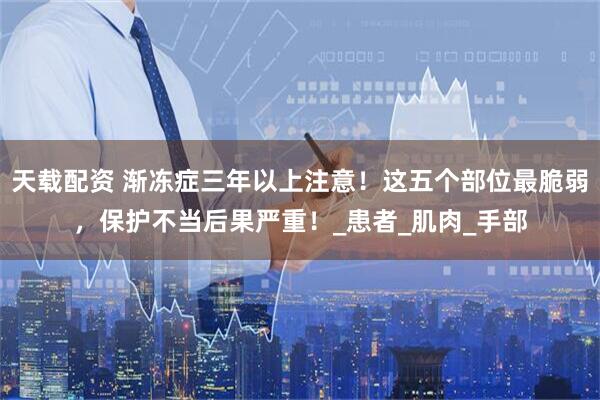 天载配资 渐冻症三年以上注意！这五个部位最脆弱，保护不当后果严重！_患者_肌肉_手部