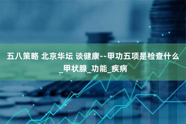 五八策略 北京华坛 谈健康--甲功五项是检查什么_甲状腺_功能_疾病