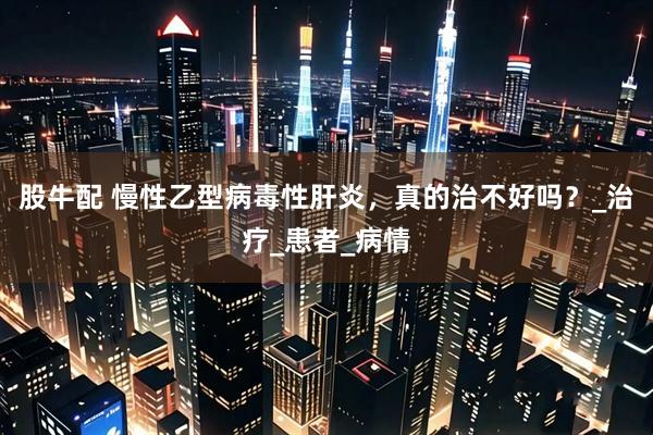 股牛配 慢性乙型病毒性肝炎，真的治不好吗？_治疗_患者_病情