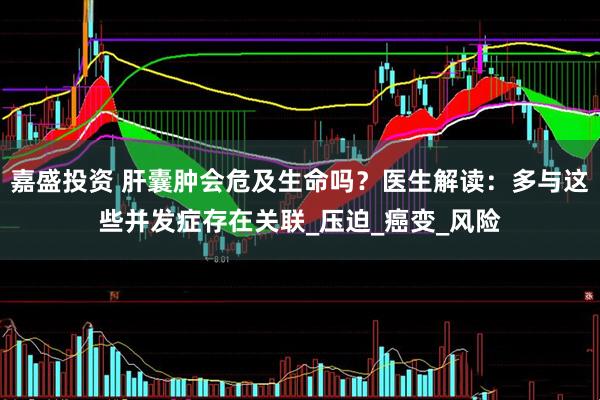嘉盛投资 肝囊肿会危及生命吗？医生解读：多与这些并发症存在关联_压迫_癌变_风险