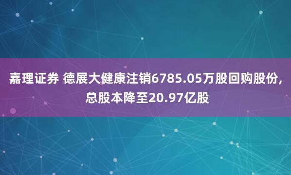 嘉理证券 德展大健康注销6785.05万股回购股份, 总股本降至20.97亿股