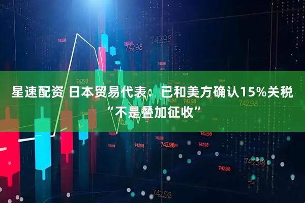 星速配资 日本贸易代表：已和美方确认15%关税“不是叠加征收”