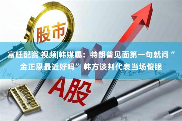 富旺配资 视频|韩媒曝：特朗普见面第一句就问“金正恩最近好吗” 韩方谈判代表当场傻眼