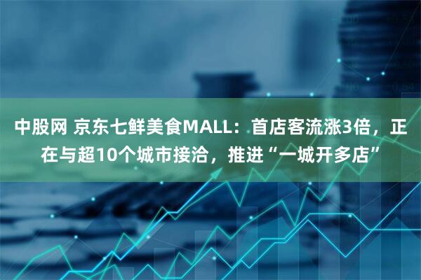 中股网 京东七鲜美食MALL：首店客流涨3倍，正在与超10个城市接洽，推进“一城开多店”