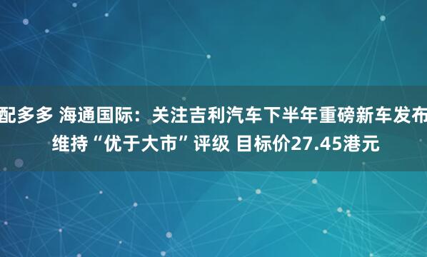 配多多 海通国际：关注吉利汽车下半年重磅新车发布 维持“优于大市”评级 目标价27.45港元