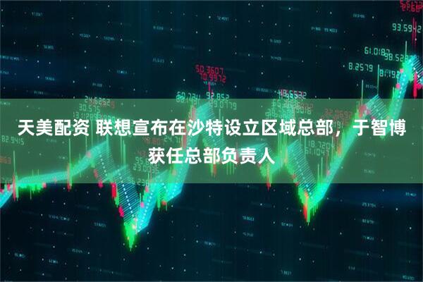 天美配资 联想宣布在沙特设立区域总部，于智博获任总部负责人