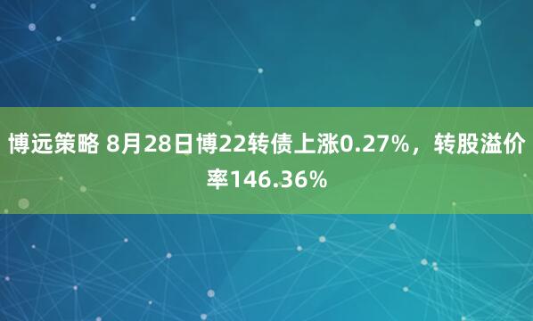 博远策略 8月28日博22转债上涨0.27%，转股溢价率146.36%