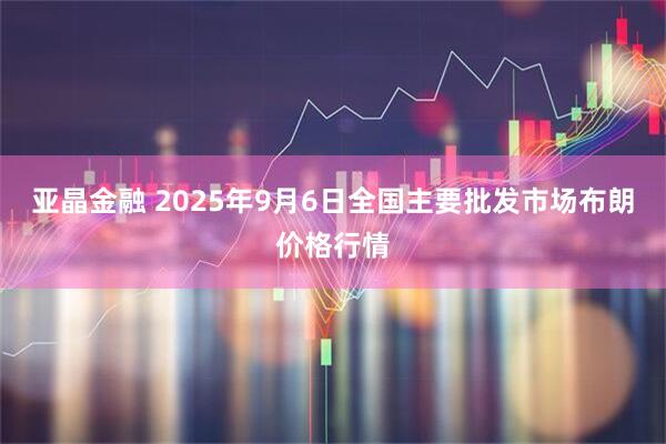 亚晶金融 2025年9月6日全国主要批发市场布朗价格行情