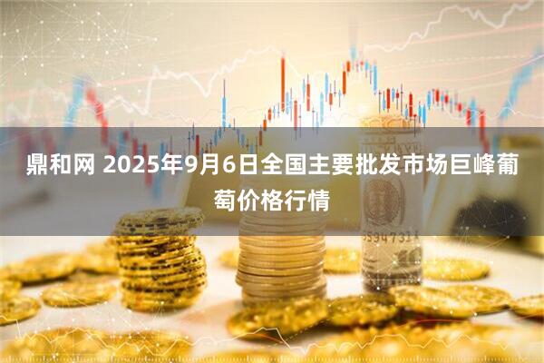 鼎和网 2025年9月6日全国主要批发市场巨峰葡萄价格行情