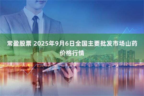 常盈股票 2025年9月6日全国主要批发市场山药价格行情