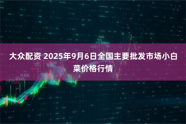 大众配资 2025年9月6日全国主要批发市场小白菜价格行情