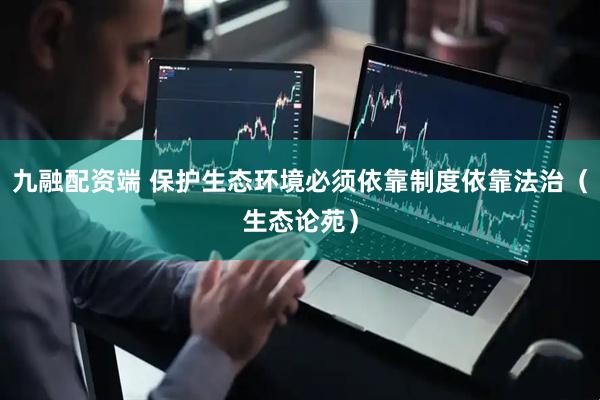 九融配资端 保护生态环境必须依靠制度依靠法治（生态论苑）