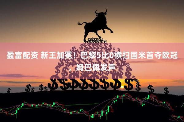 盈富配资 新王加冕！巴黎5比0横扫国米首夺欧冠，姆巴佩发声