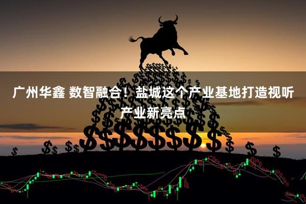 广州华鑫 数智融合！盐城这个产业基地打造视听产业新亮点