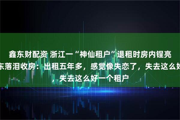 鑫东财配资 浙江一“神仙租户”退租时房内锃亮反光，房东落泪收房：出租五年多，感觉像失恋了，失去这么好一个租户